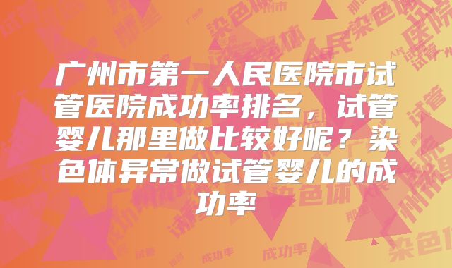 广州市第一人民医院市试管医院成功率排名,试管婴儿那里做比较好呢?染色体异常做试管婴儿的成功率