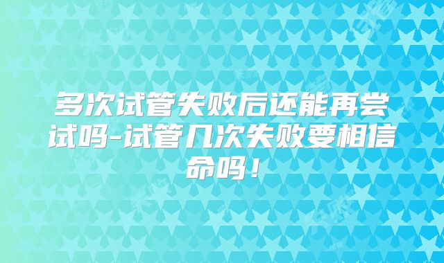 多次试管失败后还能再尝试吗-试管几次失败要相信命吗!