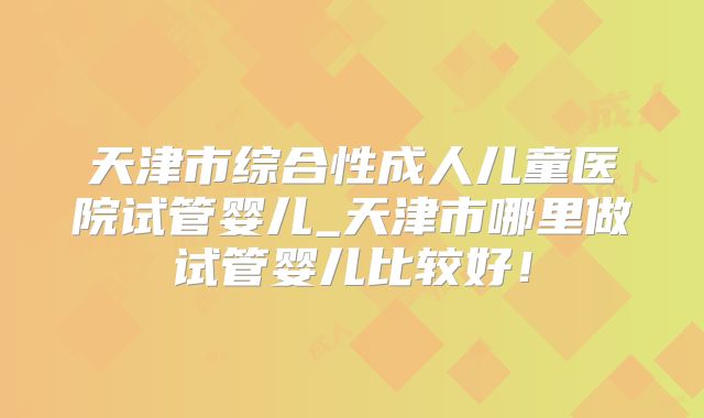 天津市综合性成人儿童医院试管婴儿_天津市哪里做试管婴儿比较好！