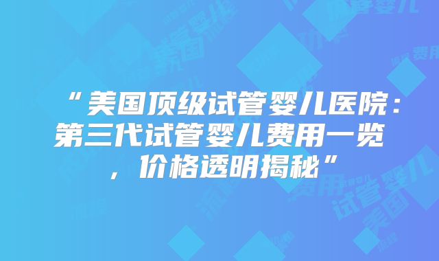“美国顶级试管婴儿医院：第三代试管婴儿费用一览，价格透明揭秘”