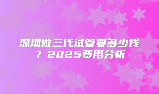 深圳做三代试管要多少钱？2025费用分析