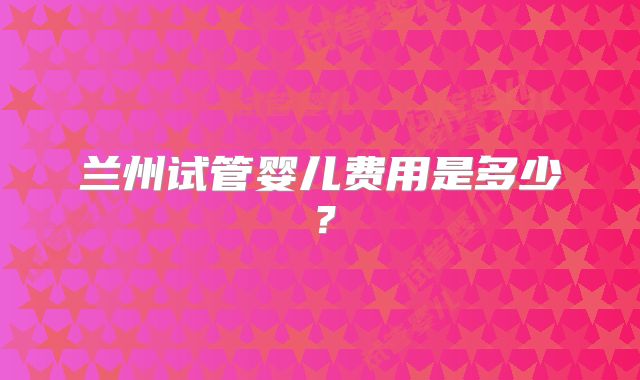 兰州试管婴儿费用是多少?