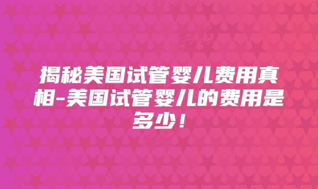 揭秘美国试管婴儿费用真相-美国试管婴儿的费用是多少！