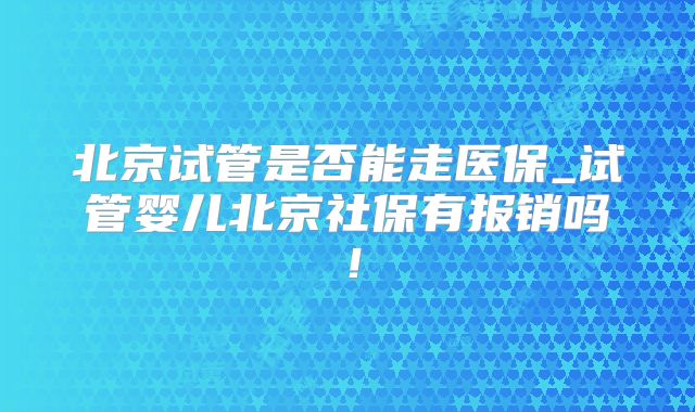 北京试管是否能走医保_试管婴儿北京社保有报销吗！