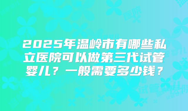 2025年温岭市有哪些私立医院可以做第三代试管婴儿？一般需要多少钱？