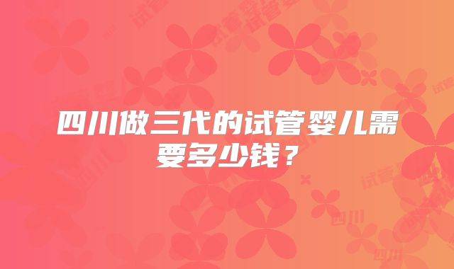 四川做三代的试管婴儿需要多少钱？