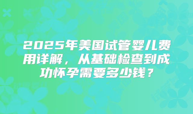 2025年美国试管婴儿费用详解，从基础检查到成功怀孕需要多少钱？