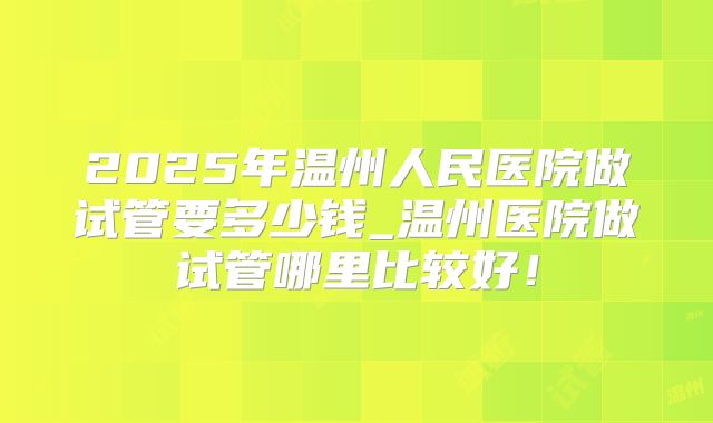2025年温州人民医院做试管要多少钱_温州医院做试管哪里比较好！