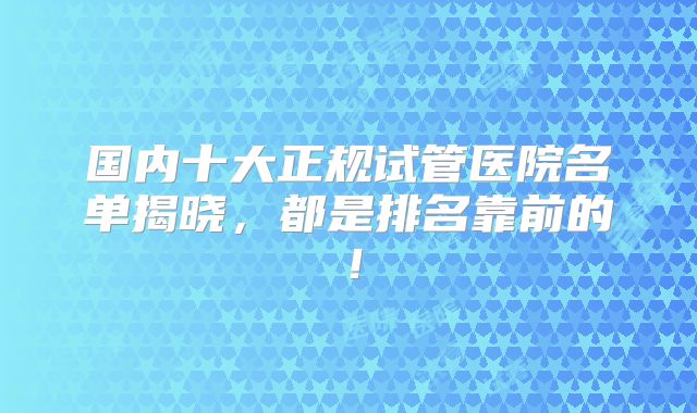 国内十大正规试管医院名单揭晓，都是排名靠前的！