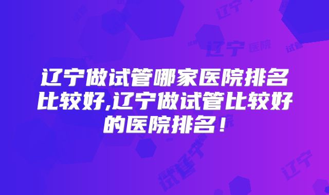 辽宁做试管哪家医院排名比较好,辽宁做试管比较好的医院排名！