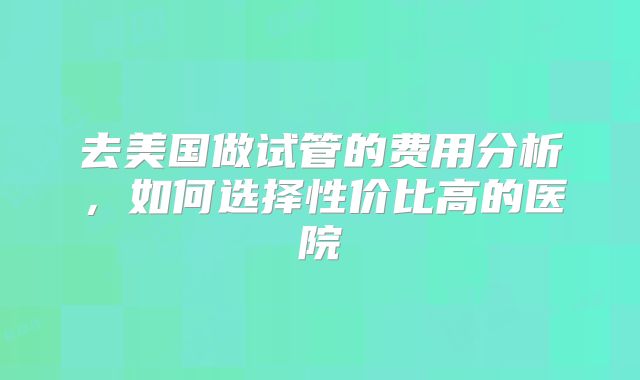 去美国做试管的费用分析,如何选择性价比高的医院