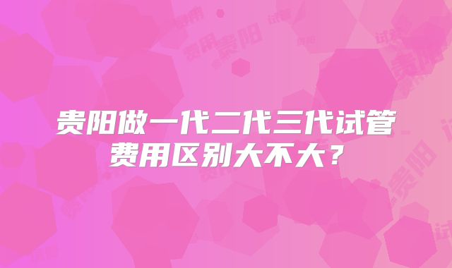 贵阳做一代二代三代试管费用区别大不大？