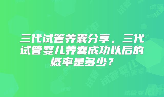 三代试管养囊分享，三代试管婴儿养囊成功以后的概率是多少？