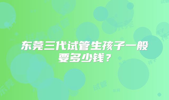 东莞三代试管生孩子一般要多少钱?
