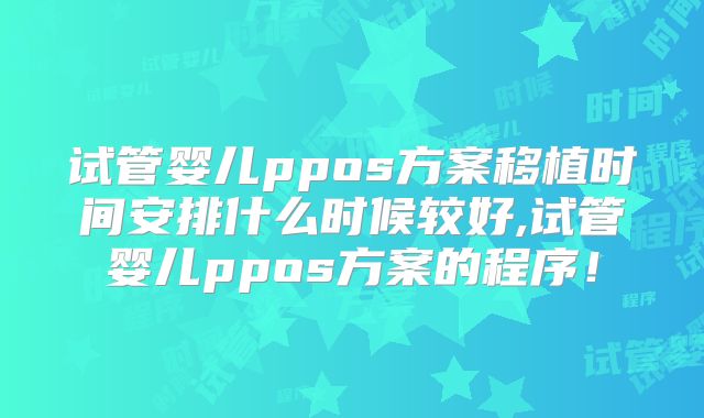 试管婴儿ppos方案移植时间安排什么时候较好,试管婴儿ppos方案的程序！