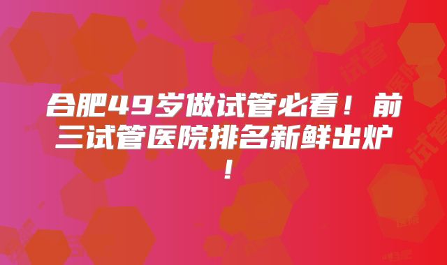 合肥49岁做试管必看！前三试管医院排名新鲜出炉！