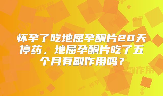 怀孕了吃地屈孕酮片20天停药,地屈孕酮片吃了五个月有副作用吗?