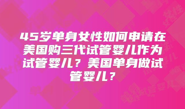 45岁单身女性如何申请在美国购三代试管婴儿作为试管婴儿？美国单身做试管婴儿？