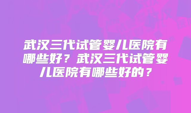 武汉三代试管婴儿医院有哪些好？武汉三代试管婴儿医院有哪些好的？