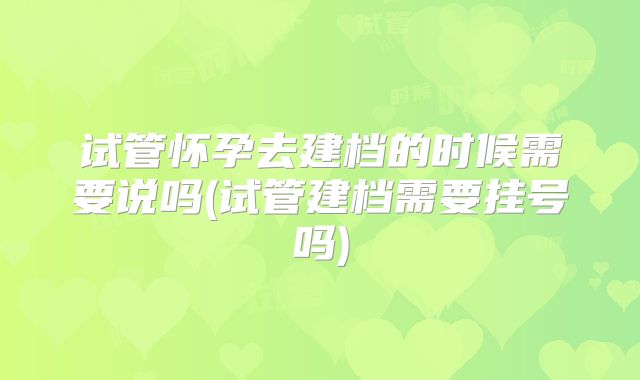 试管怀孕去建档的时候需要说吗(试管建档需要挂号吗)