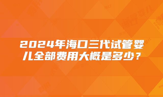 2024年海口三代试管婴儿全部费用大概是多少？