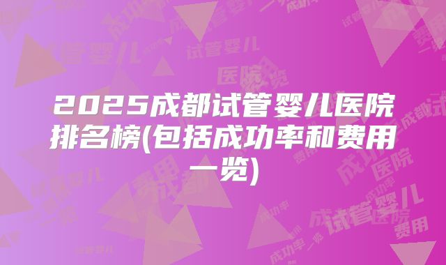 2025成都试管婴儿医院排名榜(包括成功率和费用一览)