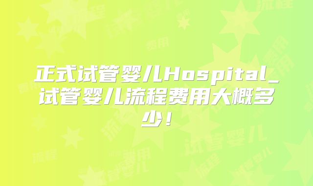 正式试管婴儿Hospital_试管婴儿流程费用大概多少！