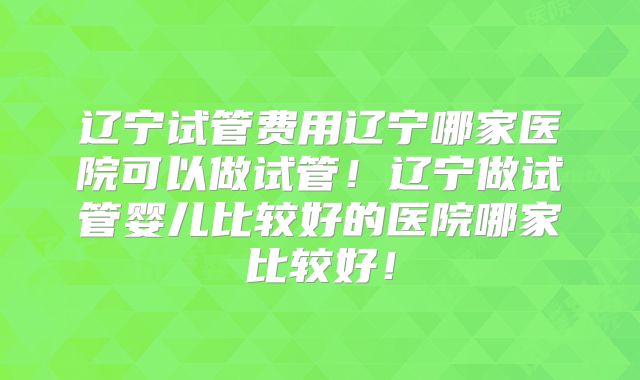 辽宁试管费用辽宁哪家医院可以做试管！辽宁做试管婴儿比较好的医院哪家比较好！