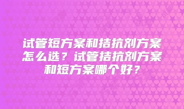 试管短方案和拮抗剂方案怎么选？试管拮抗剂方案和短方案哪个好？