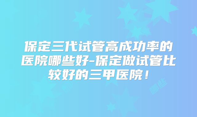 保定三代试管高成功率的医院哪些好-保定做试管比较好的三甲医院！