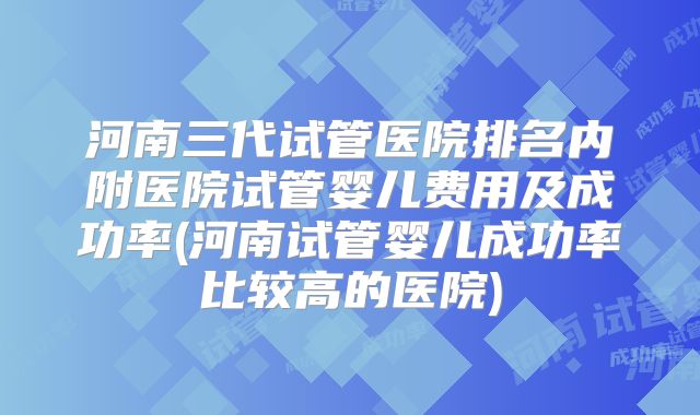 河南三代试管医院排名内附医院试管婴儿费用及成功率(河南试管婴儿成功率比较高的医院)