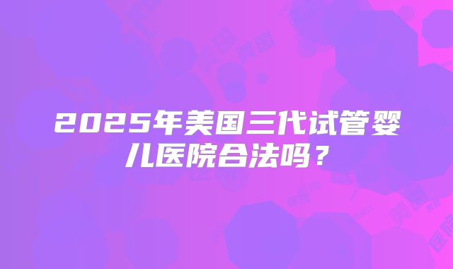 2025年美国三代试管婴儿医院合法吗?