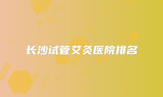 长沙试管艾灸医院排名