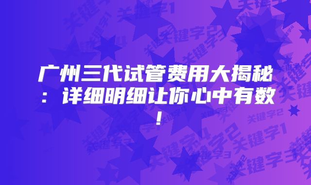 广州三代试管费用大揭秘：详细明细让你心中有数！