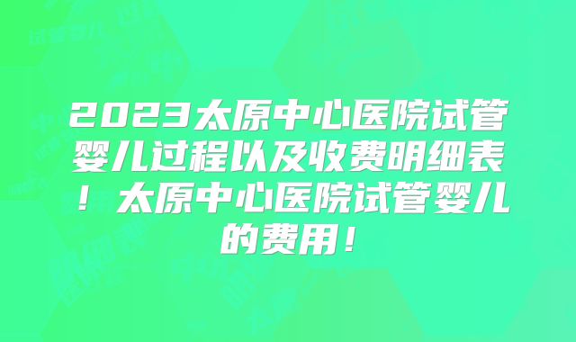 2023太原中心医院试管婴儿过程以及收费明细表！太原中心医院试管婴儿的费用！