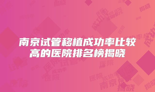 南京试管移植成功率比较高的医院排名榜揭晓
