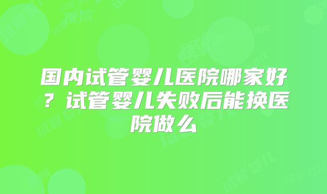 国内试管婴儿医院哪家好？试管婴儿失败后能换医院做么