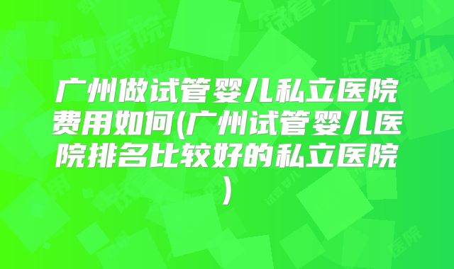 广州做试管婴儿私立医院费用如何(广州试管婴儿医院排名比较好的私立医院)
