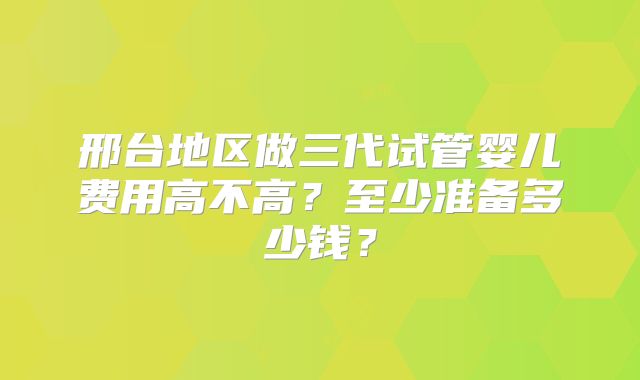邢台地区做三代试管婴儿费用高不高？至少准备多少钱？