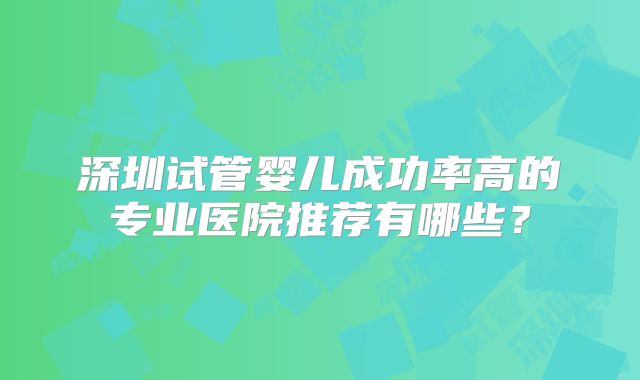 深圳试管婴儿成功率高的专业医院推荐有哪些？