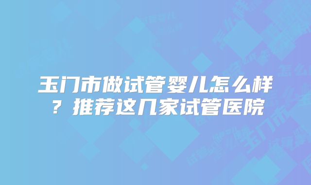 玉门市做试管婴儿怎么样?推荐这几家试管医院