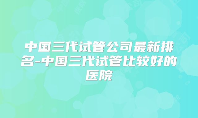 中国三代试管公司最新排名-中国三代试管比较好的医院