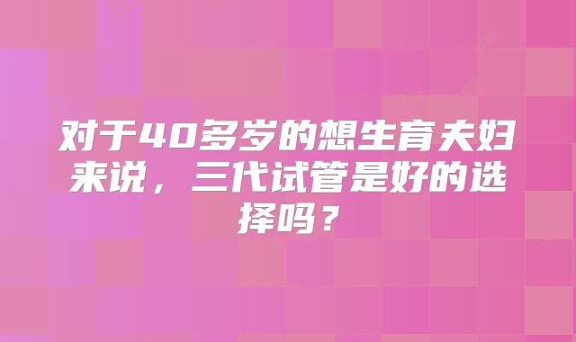 对于40多岁的想生育夫妇来说，三代试管是好的选择吗？