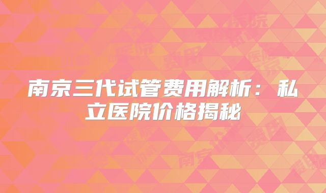 南京三代试管费用解析：私立医院价格揭秘