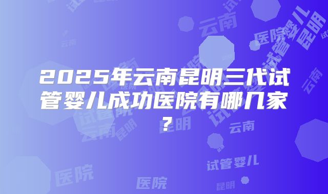 2025年云南昆明三代试管婴儿成功医院有哪几家？
