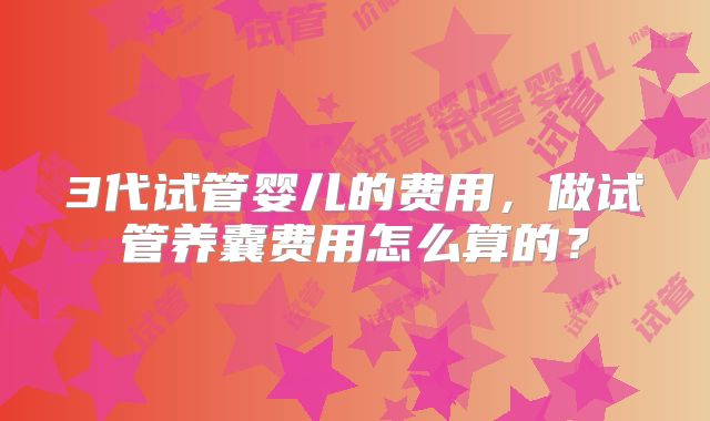 3代试管婴儿的费用，做试管养囊费用怎么算的？