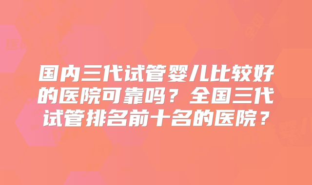 国内三代试管婴儿比较好的医院可靠吗？全国三代试管排名前十名的医院？