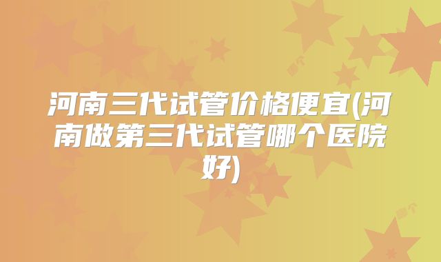 河南三代试管价格便宜(河南做第三代试管哪个医院好)