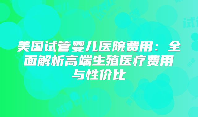 美国试管婴儿医院费用:全面解析高端生殖医疗费用与性价比
