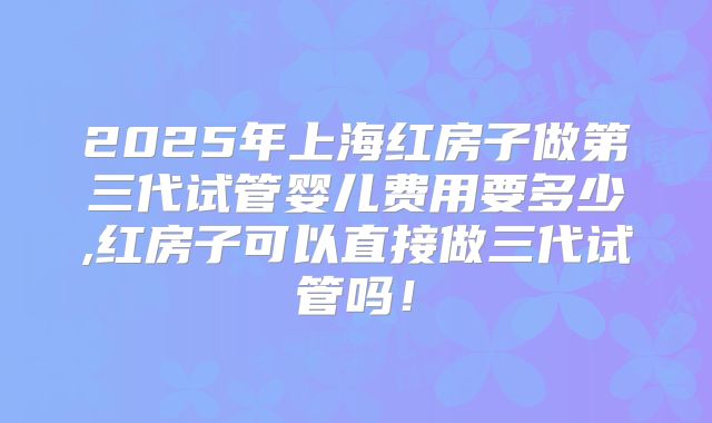 2025年上海红房子做第三代试管婴儿费用要多少,红房子可以直接做三代试管吗!